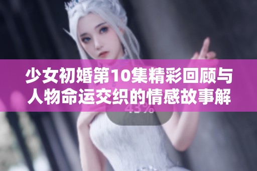 少女初婚第10集精彩回顾与人物命运交织的情感故事解析