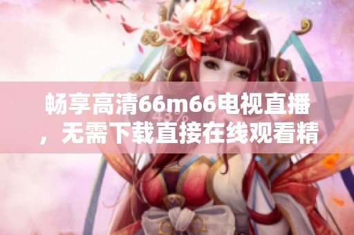 畅享高清66m66电视直播，无需下载直接在线观看精彩节目