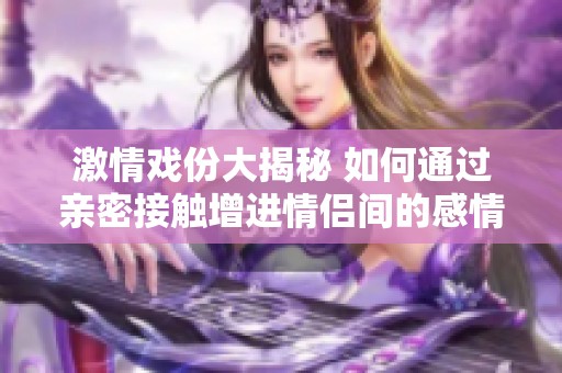 激情戏份大揭秘 如何通过亲密接触增进情侣间的感情交流