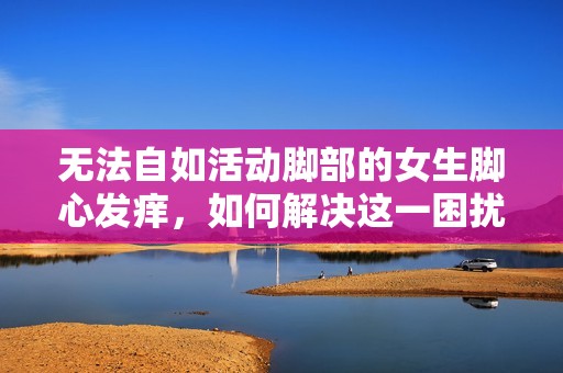 无法自如活动脚部的女生脚心发痒，如何解决这一困扰的问题