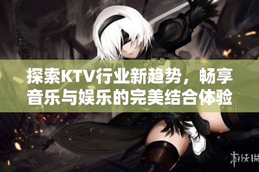 探索KTV行业新趋势，畅享音乐与娱乐的完美结合体验