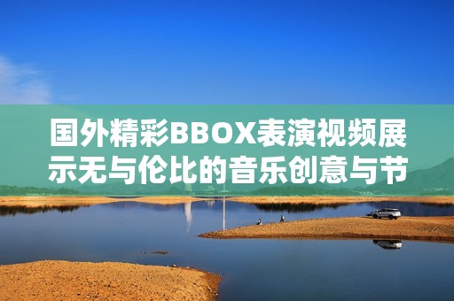 国外精彩BBOX表演视频展示无与伦比的音乐创意与节奏魅力