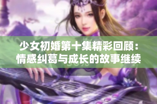 少女初婚第十集精彩回顾：情感纠葛与成长的故事继续展开