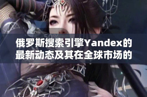 俄罗斯搜索引擎Yandex的最新动态及其在全球市场的影响分析