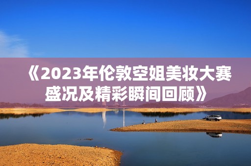 《2023年伦敦空姐美妆大赛盛况及精彩瞬间回顾》