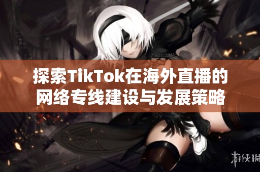 探索TikTok在海外直播的网络专线建设与发展策略