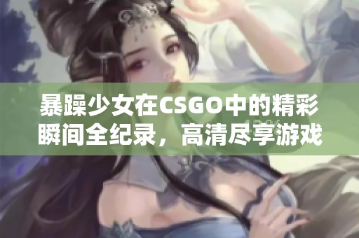 暴躁少女在CSGO中的精彩瞬间全纪录，高清尽享游戏魅力和激情表现