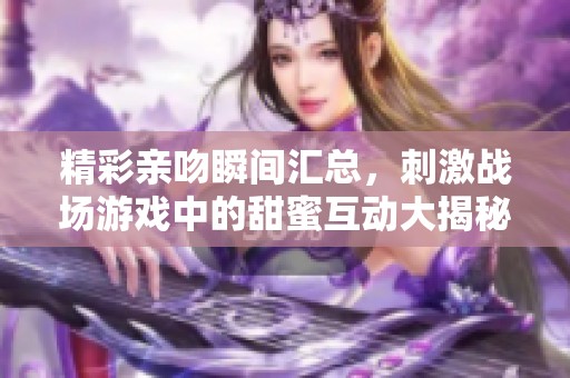 精彩亲吻瞬间汇总，刺激战场游戏中的甜蜜互动大揭秘！