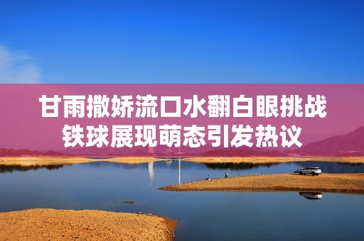 甘雨撒娇流口水翻白眼挑战铁球展现萌态引发热议