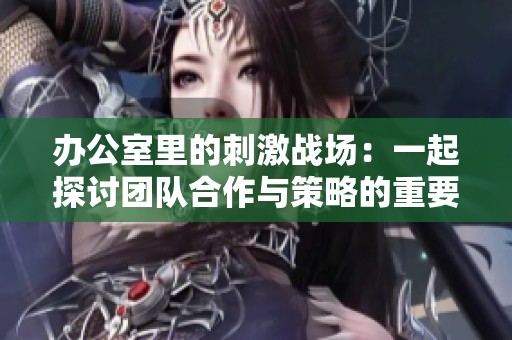 办公室里的刺激战场：一起探讨团队合作与策略的重要性