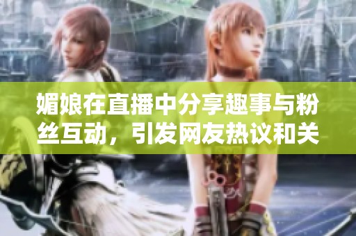 媚娘在直播中分享趣事与粉丝互动，引发网友热议和关注