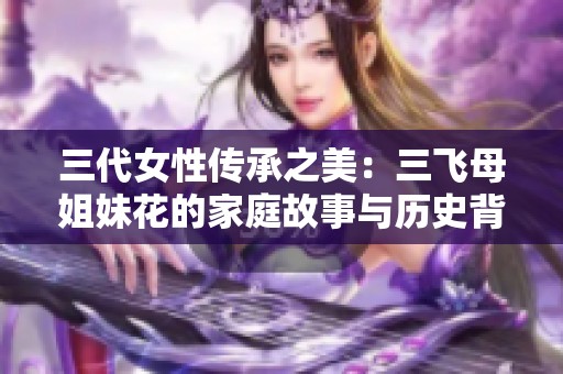 三代女性传承之美：三飞母姐妹花的家庭故事与历史背景揭秘