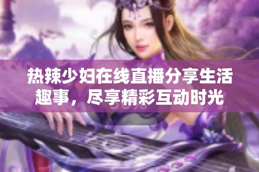 热辣少妇在线直播分享生活趣事，尽享精彩互动时光