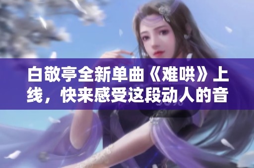 白敬亭全新单曲《难哄》上线，快来感受这段动人的音乐旅程吧