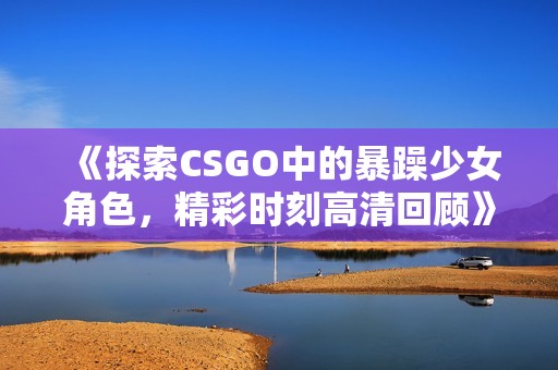 《探索CSGO中的暴躁少女角色，精彩时刻高清回顾》