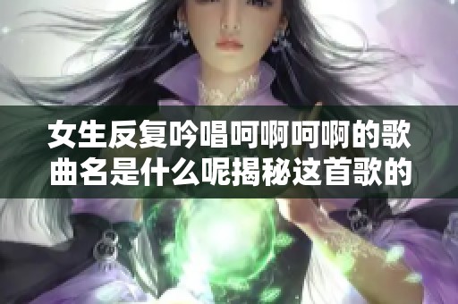 女生反复吟唱呵啊呵啊的歌曲名是什么呢揭秘这首歌的魅力所在