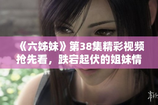 《六姊妹》第38集精彩视频抢先看，跌宕起伏的姐妹情深再度揭晓
