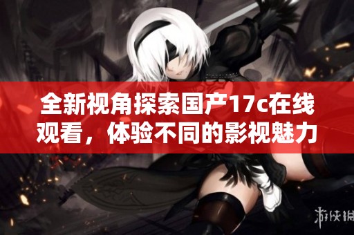 全新视角探索国产17c在线观看，体验不同的影视魅力与精彩内容