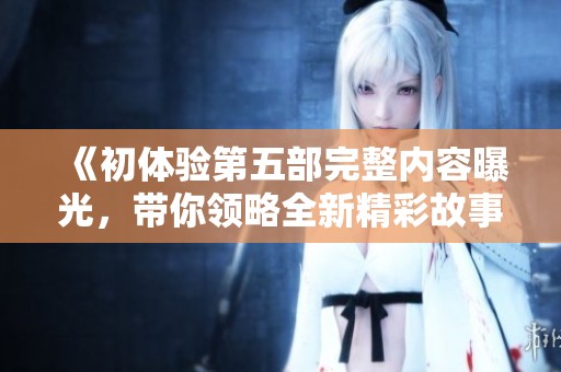 《初体验第五部完整内容曝光，带你领略全新精彩故事与角色发展》