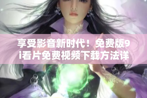 享受影音新时代！免费版9i看片免费视频下载方法详解与使用指南