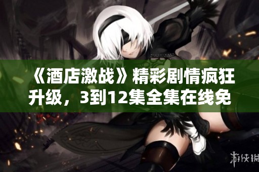 《酒店激战》精彩剧情疯狂升级，3到12集全集在线免费观看！
