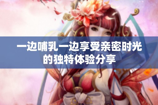 一边哺乳一边享受亲密时光的独特体验分享