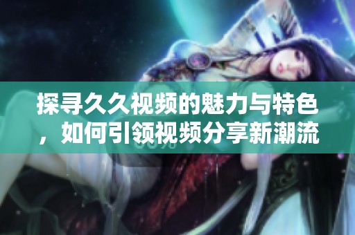 探寻久久视频的魅力与特色，如何引领视频分享新潮流