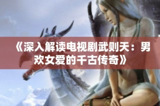 《深入解读电视剧武则天：男欢女爱的千古传奇》