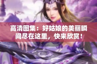 高清图集：好姑娘的美丽瞬间尽在这里，快来欣赏！