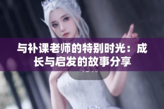 与补课老师的特别时光：成长与启发的故事分享