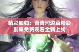 精彩回归：青青河边草精彩剧集免费观看全新上线