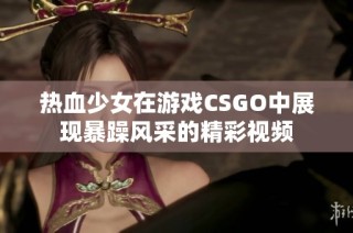 热血少女在游戏CSGO中展现暴躁风采的精彩视频