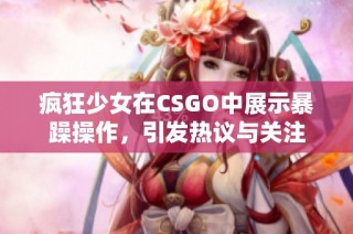 疯狂少女在CSGO中展示暴躁操作，引发热议与关注