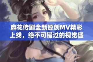 麻花传剧全新原创MV精彩上线，绝不可错过的视觉盛宴