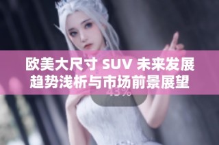 欧美大尺寸 SUV 未来发展趋势浅析与市场前景展望