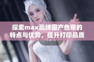 探索max品牌国产色带的特点与优势，提升打印品质与效率