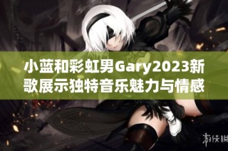 小蓝和彩虹男Gary2023新歌展示独特音乐魅力与情感表达