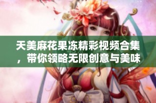 天美麻花果冻精彩视频合集，带你领略无限创意与美味体验