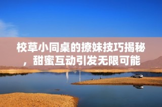 校草小同桌的撩妹技巧揭秘，甜蜜互动引发无限可能