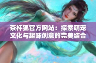 茶杯狐官方网站：探索萌宠文化与趣味创意的完美结合