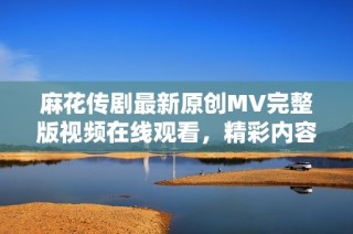 麻花传剧最新原创MV完整版视频在线观看，精彩内容不容错过