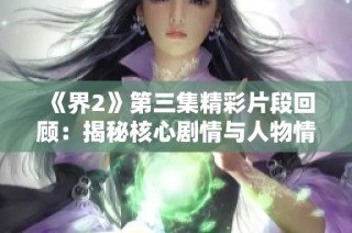 《界2》第三集精彩片段回顾：揭秘核心剧情与人物情感发展