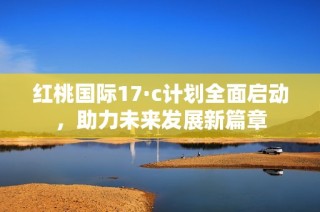 红桃国际17·c计划全面启动，助力未来发展新篇章