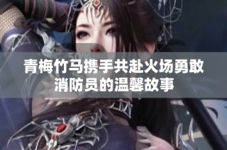 青梅竹马携手共赴火场勇敢消防员的温馨故事