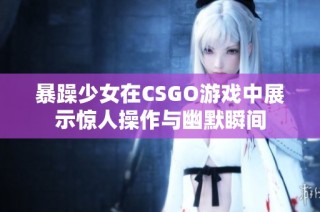 暴躁少女在CSGO游戏中展示惊人操作与幽默瞬间