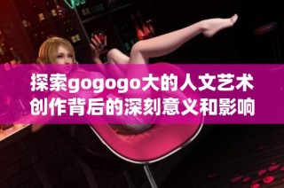 探索gogogo大的人文艺术创作背后的深刻意义和影响