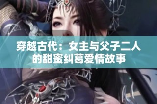 穿越古代：女主与父子二人的甜蜜纠葛爱情故事