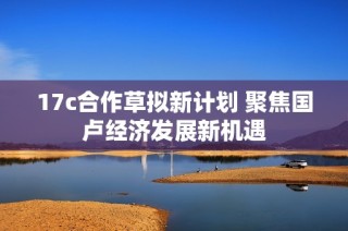 17c合作草拟新计划 聚焦国卢经济发展新机遇