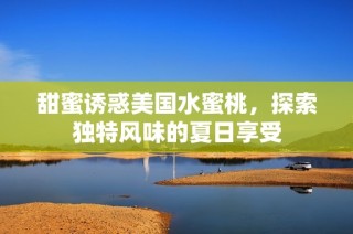 甜蜜诱惑美国水蜜桃，探索独特风味的夏日享受