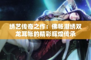 绣艺传奇之作：佛帐潮绣双龙耳帐的精彩辉煌传承